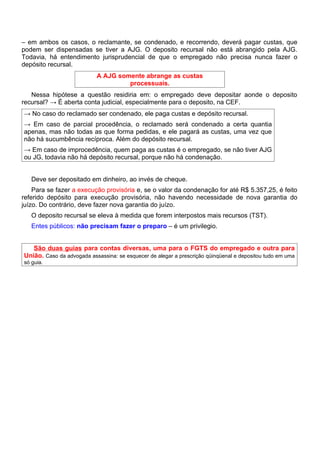 – em ambos os casos, o reclamante, se condenado, e recorrendo, deverá pagar custas, que
podem ser dispensadas se tiver a AJG. O deposito recursal não está abrangido pela AJG.
Todavia, há entendimento jurisprudencial de que o empregado não precisa nunca fazer o
depósito recursal.
                           A AJG somente abrange as custas
                                    processuais.
   Nessa hipótese a questão residiria em: o empregado deve depositar aonde o deposito
recursal? → É aberta conta judicial, especialmente para o deposito, na CEF.
→ No caso do reclamado ser condenado, ele paga custas e depósito recursal.
→ Em caso de parcial procedência, o reclamado será condenado a certa quantia
apenas, mas não todas as que forma pedidas, e ele pagará as custas, uma vez que
não há sucumbência recíproca. Além do depósito recursal.
→ Em caso de improcedência, quem paga as custas é o empregado, se não tiver AJG
ou JG, todavia não há depósito recursal, porque não há condenação.


   Deve ser depositado em dinheiro, ao invés de cheque.
    Para se fazer a execução provisória e, se o valor da condenação for até R$ 5.357,25, é feito
referido depósito para execução provisória, não havendo necessidade de nova garantia do
juízo. Do contrário, deve fazer nova garantia do juízo.
   O deposito recursal se eleva à medida que forem interpostos mais recursos (TST).
   Entes públicos: não precisam fazer o preparo – é um privilegio.


   São duas guias para contas diversas, uma para o FGTS do empregado e outra para
União. Caso da advogada assassina: se esquecer de alegar a prescrição qüinqüenal e depositou tudo em uma
só guia.
 