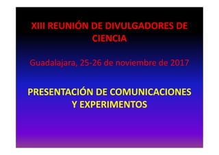 XIII REUNIÓN DE DIVULGADORES DE
CIENCIA
Guadalajara, 25-26 de noviembre de 2017
PRESENTACIÓN DE COMUNICACIONES
Y EXPERIMENTOS
 