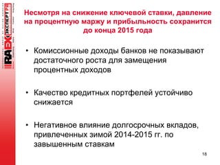 Несмотря на снижение ключевой ставки, давление
на процентную маржу и прибыльность сохранится
до конца 2015 года
• Комиссионные доходы банков не показывают
достаточного роста для замещения
процентных доходов
• Качество кредитных портфелей устойчиво
снижается
• Негативное влияние долгосрочных вкладов,
привлеченных зимой 2014-2015 гг. по
завышенным ставкам
18
 