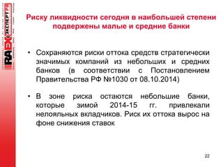 Риску ликвидности сегодня в наибольшей степени
подвержены малые и средние банки
• Сохраняются риски оттока средств стратегически
значимых компаний из небольших и средних
банков (в соответствии с Постановлением
Правительства РФ №1030 от 08.10.2014)
• В зоне риска остаются небольшие банки,
которые зимой 2014-15 гг. привлекали
нелояльных вкладчиков. Риск их оттока вырос на
фоне снижения ставок
22
 