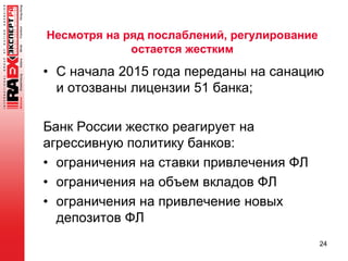 Несмотря на ряд послаблений, регулирование
остается жестким
• С начала 2015 года переданы на санацию
и отозваны лицензии 51 банка;
Банк России жестко реагирует на
агрессивную политику банков:
• ограничения на ставки привлечения ФЛ
• ограничения на объем вкладов ФЛ
• ограничения на привлечение новых
депозитов ФЛ
24
 