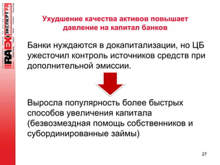 Ухудшение качества активов повышает
давление на капитал банков
Банки нуждаются в докапитализации, но ЦБ
ужесточил контроль источников средств при
дополнительной эмиссии.
Выросла популярность более быстрых
способов увеличения капитала
(безвозмездная помощь собственников и
субординированные займы)
27
 