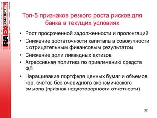 Топ-5 признаков резкого роста рисков для
банка в текущих условиях
• Рост просроченной задолженности и пролонгаций
• Снижение достаточности капитала в совокупности
с отрицательным финансовым результатом
• Снижение доли ликвидных активов
• Агрессивная политика по привлечению средств
ФЛ
• Наращивание портфеля ценных бумаг и объемов
кор. счетов без очевидного экономического
смысла (признак недостоверности отчетности)
32
 