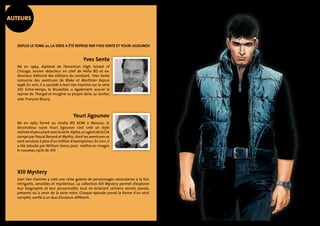 AUTEURs 
Depuis le tome 20, la série a été reprise par Yves Sente et Youri Jigounov 
Yves Sente 
Né en 1964, diplômé de l’American High School of 
Chicago, ancien rédacteur en chef de Hello BD et ex-directeur 
éditorial des éditions du Lombard, Yves Sente 
scénarise des aventures de Blake et Mortimer depuis 
1998. En 2011, il a succédé à Jean Van Hamme sur la série 
XIII. Entre-temps, le Bruxellois a également assuré la 
reprise de Thorgal et imaginé sa propre série, Le Janitor, 
avec François Boucq. 
Youri Jigounov 
Né en 1967, formé au studio BD KOM à Moscou, le 
dessinateur russe Youri Jigounov s’est créé un style 
réaliste et percutant avec la série Alpha, un agent de la CIA 
campé par Pascal Renard et Mythic, dont les aventures se 
sont vendues à plus d’un million d’exemplaires. En 2011, il 
a été adoubé par William Vance pour mettre en images 
le nouveau cycle de XIII. 
XIII Mystery 
Jean Van Hamme a créé une riche galerie de personnages secondaires à la fois 
intrigants, sensibles et mystérieux. La collection XIII Mystery permet d’explorer 
leur biographie et leur personnalité, tout en éclairant certains secrets passés, 
présents ou à venir de la série mère. Chaque épisode prend la forme d’un récit 
complet, confié à un duo d’auteurs différent. 
 