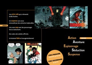 Action 
Aventure 
Espionnage 
Séduction 
Suspense 
Une série culte qui a réinventé 
la BD d’action. 
Un suspense sans cesse 
renouvelé par des scénarios implacables. 
Une vraie saga avec des personnages 
forts et attachants. 
Des codes ado-adultes affirmés. 
Un lectorat fidèle et transgénérationnel. 
cible primaire 
Hommes 35-60 ans 
cible secondaire 
15-34 ans 
valeurs 
atouts 
 