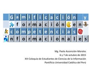Mg. Paola Ascención-Morales
6 y 7 de octubre de 2015
XIII Coloquio de Estudiantes de Ciencias de la Información
Pontificia Universidad Católica del Perú
G a m i f i c a c i ó n y
f o r m a c i ó n e n
c o m p e t e n c i a s
n f o r m a c i o n a l e s
 