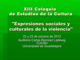 XIII Coloquio
de Estudios de la Cultur a

 "Expresiones sociales y
culturales de la violencia"
      22 y 23 de octubre de 2012
   Auditorio Carlos Ramírez Ladewig
                CUCSH
     Universidad de Guadalajara
 