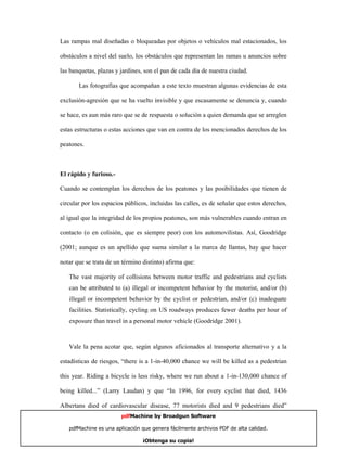 Las rampas mal diseñadas o bloqueadas por objetos o vehículos mal estacionados, los

obstáculos a nivel del suelo, los obstáculos que representan las ramas u anuncios sobre

las banquetas, plazas y jardines, son el pan de cada día de nuestra ciudad.

       Las fotografías que acompañan a este texto muestran algunas evidencias de esta

exclusión-agresión que se ha vuelto invisible y que escasamente se denuncia y, cuando

se hace, es aun más raro que se de respuesta o solución a quien demanda que se arreglen

estas estructuras o estas acciones que van en contra de los mencionados derechos de los

peatones.



El rápido y furioso.-

Cuando se contemplan los derechos de los peatones y las posibilidades que tienen de

circular por los espacios públicos, incluidas las calles, es de señalar que estos derechos,

al igual que la integridad de los propios peatones, son más vulnerables cuando entran en

contacto (o en colisión, que es siempre peor) con los automovilistas. Así, Goodridge

(2001; aunque es un apellido que suena similar a la marca de llantas, hay que hacer

notar que se trata de un término distinto) afirma que:

   The vast majority of collisions between motor traffic and pedestrians and cyclists
   can be attributed to (a) illegal or incompetent behavior by the motorist, and/or (b)
   illegal or incompetent behavior by the cyclist or pedestrian, and/or (c) inadequate
   facilities. Statistically, cycling on US roadways produces fewer deaths per hour of
   exposure than travel in a personal motor vehicle (Goodridge 2001).



   Vale la pena acotar que, según algunos aficionados al transporte alternativo y a la

estadísticas de riesgos, “there is a 1-in-40,000 chance we will be killed as a pedestrian

this year. Riding a bicycle is less risky, where we run about a 1-in-130,000 chance of

being killed...” (Larry Laudan) y que “In 1996, for every cyclist that died, 1436

Albertans died of cardiovascular disease, 77 motorists died and 9 pedestrians died”
                        pdfMachine by Broadgun Software

   pdfMachine es una aplicación que genera fácilmente archivos PDF de alta calidad.     10

                                 ¡Obtenga su copia!
 