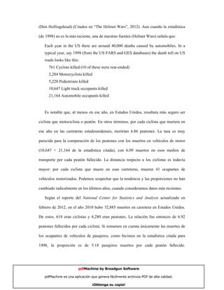 (Don Hollingshead) (Citados en “The Helmet Wars”, 2012). Aun cuando la estadística

(de 1998) no es la más reciente, una de nuestras fuentes (Helmet Wars) señala que:

   Each year in the US there are around 40,000 deaths caused by automobiles. In a
   typical year, say 1998 (from the US FARS and GES databases) the death toll on US
   roads looks like this:
      761 Cyclists killed (10 of these were rear-ended)
      2,284 Motorcyclists killed
      5,220 Pedestrians killed
      10,647 Light truck occupants killed
      21,164 Automobile occupants killed



   Es notable que, al menos en ese año, en Estados Unidos, resultara más seguro ser

ciclista que motociclista o peatón. En otros términos, por cada ciclista que muriera en

ese año en las carreteras estadounidenses, morirían 6.86 peatones. La tasa es muy

parecida para la comparación de los peatones con los muertos en vehículos de motor

(10,647 + 21,164 de la estadística citada), con 6.09 muertos en esos medios de

transporte por cada peatón fallecido. La distancia respecto a los ciclistas es todavía

mayor: por cada ciclista que muere en esas carreteras, mueren 41 ocupantes de

vehículos motorizados. Podemos sospechar que la tendencia y las proporciones no han

cambiado radicalmente en los últimos años, cuando consideramos datos más recientes.

   Según el reporte del National Center for Statistics and Analysis actualizado en

febrero de 2012, en el año 2010 hubo 32,885 muertes en carretera en Estados Unidos.

De estos, 618 eran ciclistas y 4,280 eran peatones. La relación fue entonces de 6.92

peatones fallecidos por cada ciclista. Si tomamos en cuenta únicamente las muertes de

los ocupantes de vehículos de pasajeros, como hicimos en la estadística citada para

1998, la proporción es de 5.18 pasajeros muertos por cada peatón fallecido.




                        pdfMachine by Broadgun Software

   pdfMachine es una aplicación que genera fácilmente archivos PDF de alta calidad.   11

                                 ¡Obtenga su copia!
 