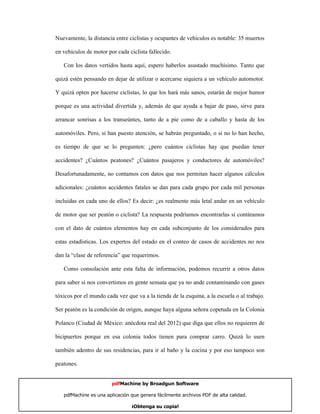 Nuevamente, la distancia entre ciclistas y ocupantes de vehículos es notable: 35 muertos

en vehículos de motor por cada ciclista fallecido.

   Con los datos vertidos hasta aquí, espero haberlos asustado muchísimo. Tanto que

quizá estén pensando en dejar de utilizar o acercarse siquiera a un vehículo automotor.

Y quizá opten por hacerse ciclistas, lo que los hará más sanos, estarán de mejor humor

porque es una actividad divertida y, además de que ayuda a bajar de paso, sirve para

arrancar sonrisas a los transeúntes, tanto de a pie como de a caballo y hasta de los

automóviles. Pero, si han puesto atención, se habrán preguntado, o si no lo han hecho,

es tiempo de que se lo pregunten: ¿pero cuántos ciclistas hay que puedan tener

accidentes? ¿Cuántos peatones? ¿Cuántos pasajeros y conductores de automóviles?

Desafortunadamente, no contamos con datos que nos permitan hacer algunos cálculos

adicionales: ¿cuántos accidentes fatales se dan para cada grupo por cada mil personas

incluidas en cada uno de ellos? Es decir: ¿es realmente más letal andar en un vehículo

de motor que ser peatón o ciclista? La respuesta podríamos encontrarlas si contáramos

con el dato de cuántos elementos hay en cada subconjunto de los considerados para

estas estadísticas. Los expertos del estado en el conteo de casos de accidentes no nos

dan la “clase de referencia” que requerimos.

   Como consolación ante esta falta de información, podemos recurrir a otros datos

para saber si nos convertimos en gente sensata que ya no ande contaminando con gases

tóxicos por el mundo cada vez que va a la tienda de la esquina, a la escuela o al trabajo.

Ser peatón es la condición de origen, aunque haya alguna señora copetuda en la Colonia

Polanco (Ciudad de México: anécdota real del 2012) que diga que ellos no requieren de

bicipuertos porque en esa colonia todos tienen para comprar carro. Quizá lo usen

también adentro de sus residencias, para ir al baño y la cocina y por eso tampoco son

peatones.


                        pdfMachine by Broadgun Software

   pdfMachine es una aplicación que genera fácilmente archivos PDF de alta calidad.    12

                                ¡Obtenga su copia!
 