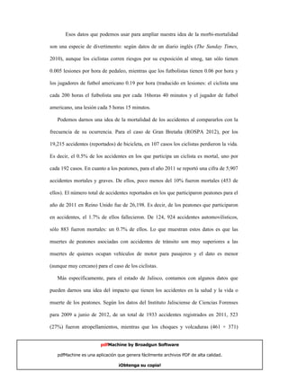 Esos datos que podemos usar para ampliar nuestra idea de la morbi-mortalidad

son una especie de divertimento: según datos de un diario inglés (The Sunday Times,

2010), aunque los ciclistas corren riesgos por su exposición al smog, tan sólo tienen

0.005 lesiones por hora de pedaleo, mientras que los futbolistas tienen 0.06 por hora y

los jugadores de futbol americano 0.19 por hora (traducido en lesiones: el ciclista una

cada 200 horas el futbolista una por cada 16horas 40 minutos y el jugador de futbol

americano, una lesión cada 5 horas 15 minutos.

   Podemos darnos una idea de la mortalidad de los accidentes al compararlos con la

frecuencia de su ocurrencia. Para el caso de Gran Bretaña (ROSPA 2012), por los

19,215 accidentes (reportados) de bicicleta, en 107 casos los ciclistas perdieron la vida.

Es decir, el 0.5% de los accidentes en los que participa un ciclista es mortal, uno por

cada 192 casos. En cuanto a los peatones, para el año 2011 se reportó una cifra de 5,907

accidentes mortales y graves. De ellos, poco menos del 10% fueron mortales (453 de

ellos). El número total de accidentes reportados en los que participaron peatones para el

año de 2011 en Reino Unido fue de 26,198. Es decir, de los peatones que participaron

en accidentes, el 1.7% de ellos fallecieron. De 124, 924 accidentes automovilísticos,

sólo 883 fueron mortales: un 0.7% de ellos. Lo que muestran estos datos es que las

muertes de peatones asociadas con accidentes de tránsito son muy superiores a las

muertes de quienes ocupan vehículos de motor para pasajeros y el dato es menor

(aunque muy cercano) para el caso de los ciclistas.

   Más específicamente, para el estado de Jalisco, contamos con algunos datos que

pueden darnos una idea del impacto que tienen los accidentes en la salud y la vida o

muerte de los peatones. Según los datos del Instituto Jalisciense de Ciencias Forenses

para 2009 a junio de 2012, de un total de 1933 accidentes registrados en 2011, 523

(27%) fueron atropellamientos, mientras que los choques y volcaduras (461 + 371)


                        pdfMachine by Broadgun Software

   pdfMachine es una aplicación que genera fácilmente archivos PDF de alta calidad.    13

                                ¡Obtenga su copia!
 