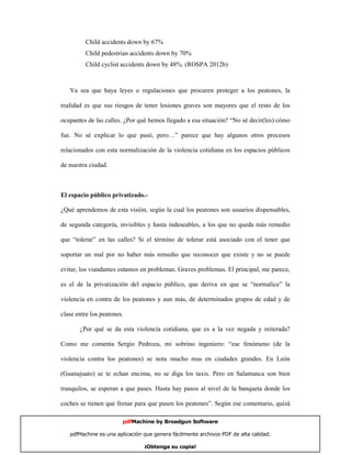 Child accidents down by 67%
         Child pedestrian accidents down by 70%
         Child cyclist accidents down by 48%. (ROSPA 2012b)



   Ya sea que haya leyes o regulaciones que procuren proteger a los peatones, la

realidad es que sus riesgos de tener lesiones graves son mayores que el resto de los

ocupantes de las calles. ¿Por qué hemos llegado a esa situación? “No sé decir(les) cómo

fue. No sé explicar lo que pasó, pero…” parece que hay algunos otros procesos

relacionados con esta normalización de la violencia cotidiana en los espacios públicos

de nuestra ciudad.



El espacio público privatizado.-

¿Qué aprendemos de esta visión, según la cual los peatones son usuarios dispensables,

de segunda categoría, invisibles y hasta indeseables, a los que no queda más remedio

que “tolerar” en las calles? Si el término de tolerar está asociado con el tener que

soportar un mal por no haber más remedio que reconocer que existe y no se puede

evitar, los viandantes estamos en problemas. Graves problemas. El principal, me parece,

es el de la privatización del espacio público, que deriva en que se “normalice” la

violencia en contra de los peatones y aun más, de determinados grupos de edad y de

clase entre los peatones.

       ¿Por qué se da esta violencia cotidiana, que es a la vez negada y reiterada?

Como me comenta Sergio Pedroza, mi sobrino ingeniero: “ese fenómeno (de la

violencia contra los peatones) se nota mucho mas en ciudades grandes. En León

(Guanajuato) se te echan encima, no se diga los taxis. Pero en Salamanca son bien

tranquilos, se esperan a que pases. Hasta hay pasos al nivel de la banqueta donde los

coches se tienen que frenar para que pasen los peatones”. Según ese comentario, quizá

                        pdfMachine by Broadgun Software

   pdfMachine es una aplicación que genera fácilmente archivos PDF de alta calidad.   15

                                ¡Obtenga su copia!
 