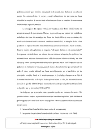 podemos concluir que mientras más grande es la ciudad, más dueños de las calles se

sienten los automovilistas. Y volver a aquel señalamiento de que para que haya

urbanidad se requiere de un adecuado urbanismo en el que se conciban de una manera

alternativa los espacios públicos.

       La concepción del espacio público privatizado de parte de los automovilistas no

es necesariamente la más reciente. Muchos hemos visto de qué manera los vendedores

ambulantes de fruta, de periódicos, de flores, los limpiavidrios y otros prestadores de

servicios informales como cenadurías, lavado de automóviles), se apropian de las calles

y reducen el espacio utilizable para el tránsito de quienes se trasladan a pie en la ciudad.

Hace ya muchos años, planteaba la pregunta. “¿de quién diablos es esta santa ciudad?”

la respuesta está todavía en los mismos de ese entonces: el capital, los políticos, los

automovilistas, sólo que ahora tienen más vehículos que en los años ochenta y son más

veloces y vemos con mayor naturalidad que los peatones hayan sido despojados de sus

pedacitos de planeta (o de banqueta, cuando menos). Resulta normal que un vehículo no

ceda el paso, resulta habitual que haya atropellamientos en el periférico, en las

principales avenidas. Total: si el peatón es tarugo, si el méndigo chamaco no se fijó, si

la señora iba distraída, si el viejito no se apuró a cruzar la calle, los automovilistas se

escudan en que SU ESPACIO para transitar fue invadido por un pobre diablo (o diabla

o diablillo) que se atravesó en SU CAMINO.

   Las imágenes que acompañan esta exposición pueden ser bastante elocuentes. Me

permito señalar, empero, algunos elementos que considero importante para entender el

proceso por el cual la invasión de las calles por los vehículos de motor está asociada con

dos procesos:

   1) la normalización de la violencia en contra de los peatones y

   2) la apropiación privada del espacio público urbano, en concreto en la ZMG.


                        pdfMachine by Broadgun Software

   pdfMachine es una aplicación que genera fácilmente archivos PDF de alta calidad.      16

                                 ¡Obtenga su copia!
 