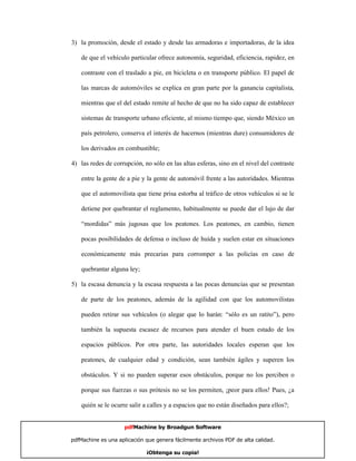3) la promoción, desde el estado y desde las armadoras e importadoras, de la idea

    de que el vehículo particular ofrece autonomía, seguridad, eficiencia, rapidez, en

    contraste con el traslado a pie, en bicicleta o en transporte público. El papel de

    las marcas de automóviles se explica en gran parte por la ganancia capitalista,

    mientras que el del estado remite al hecho de que no ha sido capaz de establecer

    sistemas de transporte urbano eficiente, al mismo tiempo que, siendo México un

    país petrolero, conserva el interés de hacernos (mientras dure) consumidores de

    los derivados en combustible;

4) las redes de corrupción, no sólo en las altas esferas, sino en el nivel del contraste

    entre la gente de a pie y la gente de automóvil frente a las autoridades. Mientras

    que el automovilista que tiene prisa estorba al tráfico de otros vehículos si se le

    detiene por quebrantar el reglamento, habitualmente se puede dar el lujo de dar

    “mordidas” más jugosas que los peatones. Los peatones, en cambio, tienen

    pocas posibilidades de defensa o incluso de huída y suelen estar en situaciones

    económicamente más precarias para corromper a las policías en caso de

    quebrantar alguna ley;

5) la escasa denuncia y la escasa respuesta a las pocas denuncias que se presentan

    de parte de los peatones, además de la agilidad con que los automovilistas

    pueden retirar sus vehículos (o alegar que lo harán: “sólo es un ratito”), pero

    también la supuesta escasez de recursos para atender el buen estado de los

    espacios públicos. Por otra parte, las autoridades locales esperan que los

    peatones, de cualquier edad y condición, sean también ágiles y superen los

    obstáculos. Y si no pueden superar esos obstáculos, porque no los perciben o

    porque sus fuerzas o sus prótesis no se los permiten, ¡peor para ellos! Pues, ¿a

    quién se le ocurre salir a calles y a espacios que no están diseñados para ellos?;


                     pdfMachine by Broadgun Software

pdfMachine es una aplicación que genera fácilmente archivos PDF de alta calidad.     18

                             ¡Obtenga su copia!
 