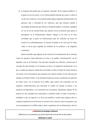 6) la respuesta del estado ante un supuesto “mercado” de los espacios públicos: si

       la gente no usa las aceras, si los ciclistas pueden transitar por aceras o calles en

       vez de vías exclusivas, si los automovilistas pagan impuestos proporcionales a la

       potencia, lujo y velocidad de sus vehículos, ¿por qué entonces atender a

       necesidades de personas que utilizan el transporte público o caminan y pedalean

       en vez de las de automovilistas que además sirven de pretexto para gastar el

       presupuesto en la infraestructura urbana? Aunque se ha visto ya en otras

       sociedades que el gasto en infraestructura para los vehículos de motor no

       resuelve los embotellamientos, en nuestra sociedad se ha visto que las obras

       viales sí sirven para engordar los bolsillos de los políticos y de (algunos)

       contratistas.

       Hemos discutido aquí algunas de las aristas de la normalización de la violencia

contra los peatones. Falta reflexionar en torno a la posible “criminalización” de los

traslados a pie (y en bicicleta). Tan sólo para estimular esa reflexión, comento que el

concepto ha sido utilizado en la literatura en torno a la migración internacional, en la

que se señala que algunos estados han convertido en delito el hecho de cruzar fronteras

sin contar con los documentos que requieren esos mismos estados. Es por ello que, por

ejemplo en Estados Unidos, se ha utilizado de parte de sucesivos gobiernos la expresión

de illegal aliens. En el contexto de la ZMG, algo similar está ocurriendo con los

migrantes centroamericanos que atraviesan la ciudad: los hostiga la policía y los

amenaza con deportarlos y los extorsiona con ese pretexto. Igualmente, algunas de las

policías de esta metrópoli han comenzado a considerar delito el andar en bicicleta o

trasladarse a pie, en especial si se lleva una mochila a cuestas (hace algunos años, la

conducta sospechosa era la de llevar un morral). Esta violencia contra los peatones, que

se ha normalizado en la ZMG tiende a hacer sospechosos de ser delincuentes, ante los


                       pdfMachine by Broadgun Software

   pdfMachine es una aplicación que genera fácilmente archivos PDF de alta calidad.     19

                                ¡Obtenga su copia!
 