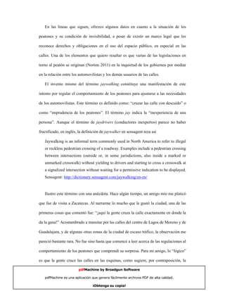 En las líneas que siguen, ofrezco algunos datos en cuanto a la situación de los

peatones y su condición de invisibilidad, a pesar de existir un marco legal que les

reconoce derechos y obligaciones en el uso del espacio público, en especial en las

calles. Una de los elementos que quiero resaltar es que varias de las legislaciones en

torno al peatón se originan (Norton 2011) en la inquietud de los gobiernos por mediar

en la relación entre los automovilistas y los demás usuarios de las calles.

   El invento mismo del término jaywalking constituye una manifestación de este

intento por regular el comportamiento de los peatones para ajustarse a las necesidades

de los automovilistas. Este término es definido como: “cruzar las calle con descuido” o

como “imprudencia de los peatones”. El término jay indica la “inexperiencia de una

persona”. Aunque el término de jaydrivers (conductores inexpertos) parece no haber

fructificado, en inglés, la definición de jaywalker en sensagent reza así

   Jaywalking is an informal term commonly used in North America to refer to illegal
   or reckless pedestrian crossing of a roadway. Examples include a pedestrian crossing
   between intersections (outside or, in some jurisdictions, also inside a marked or
   unmarked crosswalk) without yielding to drivers and starting to cross a crosswalk at
   a signalized intersection without waiting for a permissive indication to be displayed.
   Sensagent: http://dictionary.sensagent.com/jaywalking/en-en/



   Ilustro este término con una anécdota. Hace algún tiempo, un amigo mío me platicó

que fue de visita a Zacatecas. Al narrarme lo mucho que le gustó la ciudad, una de las

primeras cosas que comentó fue: “¡aquí la gente cruza la calle exactamente en donde la

da la gana!” Acostumbrado a transitar por las calles del centro de Lagos de Moreno y de

Guadalajara, y de algunas otras zonas de la ciudad de escaso tráfico, la observación me

pareció bastante rara. No fue sino hasta que comencé a leer acerca de las regulaciones al

comportamiento de los peatones que comprendí su sorpresa. Para mi amigo, lo “lógico”

es que la gente cruce las calles en las esquinas, como sugiere, por contraposición, la

                        pdfMachine by Broadgun Software

   pdfMachine es una aplicación que genera fácilmente archivos PDF de alta calidad.    2

                                 ¡Obtenga su copia!
 