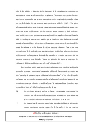 ojos de las policías y, peor aún, de los habitantes de la ciudad que se transportan en

vehículos de motor, a quienes caminen o pedaleen. Ciertamente, se trata de algo que

subvierte el orden de los que se creen los propietarios del espacio público y de las calles

de esta leal ciudad. En ese contexto, cabe parafrasear a Hitzler (2002: 156), quien

afirma que todo sujeto capaz de actuar puede encontrarse en posibilidad de actuar o de

tener que actuar políticamente. Así, los peatones somos capaces, es decir podemos,

pero también nos vemos obligados a actuar en lo político, pues la reglamentación de la

vida en común y de las relaciones sociales que se establecen entre distintos actores del

espacio urbano (público y privado) nos orilla a reconocer que se trata de una imposición

desde la política y a ella hemos de dirigir nuestros esfuerzos. Para evitar esta

normalización de la violencia, que además excluye e invisibiliza, habremos de actuar

políticamente, en buena parte siguiendo los ejemplos o evitando los errores de los

advocay groups en otras latitudes (véanse por ejemplo, los logros y programas de

Alliance for Walking and Biking, con sede en Washington, D.C.).

        Para terminar, quiero hacer una breve recapitulación. Aun cuando a la violencia

contra los peatones y usuarios de los espacios públicos le llamemos de otro modo, ya

sea “por culpa de los papás que no cuidaron al niño atropellado”, o “por culpa del dueño

de la casa que no cortó las ramas que dan hacia la banqueta”, siguiendo la pauta de las

organizadoras de este coloquio, es posible afirmar: “Y puedo cambiarte el nombre, pero

no cambio la historia”. Si he logrado convencerlos de que

1)          las agresiones activas y pasivas, verbales y estructurales, en contra de los

            peatones son más graves de lo que queremos reconocer, en parte porque ya

            se ven como normales, en parte porque los peatones ya no se ven;

2)          las alternativas al transporte motorizado lograrán establecerse únicamente

            cuando cambiemos nuestra concepción de las calles y de los espacios


                         pdfMachine by Broadgun Software

     pdfMachine es una aplicación que genera fácilmente archivos PDF de alta calidad.   20

                                  ¡Obtenga su copia!
 