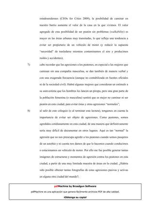 estadounidenses (CEOs for Cities 2009), la posibilidad de caminar en

            nuestro barrio aumenta el valor de la casa en la que vivimos. El valor

            agregado de esta posibilidad de ser peatón sin problemas (walkability) es

            mayor en las áreas urbanas muy transitadas, lo que refleja una tendencia a

            evitar ser propietario de un vehículo de motor (y reducir la supuesta

            “necesidad” de trasladarse mientras contaminamos el aire y producimos

            ruidos y accidentes);

7)          cabe recordar que las agresiones a los peatones, en especial a las mujeres que

            caminan sin una compañía masculina, se dan también de manera verbal y

            con una exagerada frecuencia (aunque no contabilizada en fuentes oficiales

            ni de la sociedad civil). Habrá algunas mujeres que consideran un estímulo a

            su auto-estima que los hombres les lancen un piropo, pero una gran parte de

            la población femenina (o masculina) sentirá que es mejor no caminar ni ser

            peatón en esta ciudad, para evitar éstas y otras agresiones “normales”;

8)          al salir de este coloquio (o al terminar esta lectura), tengamos en cuenta la

            importancia de evitar ser objeto de agresiones. Como peatones, somos

            agredidos cotidianamente en esta ciudad, de una manera que definitivamente

            sería muy difícil de documentar en otros lugares. Aquí es tan “normal” la

            agresión que no nos preocupa agredir a los peatones cuando somos pasajeros

            de un autobús y ni cuenta nos damos de que lo hacemos cuando conducimos

            o estacionamos un vehículo de motor. Por ello me fue posible generar tantas

            imágenes de estructuras y momentos de agresión contra los peatones en esta

            ciudad, a partir de una muy limitada muestra de áreas en la ciudad. ¿Habría

            sido posible obtener tantas fotografías de estas agresiones pasivas y activas

            en alguna otra ciudad del mundo?;


                         pdfMachine by Broadgun Software

     pdfMachine es una aplicación que genera fácilmente archivos PDF de alta calidad.   22

                                    ¡Obtenga su copia!
 