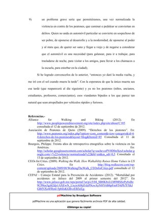 9)          un problema grave sería que permitiéramos, una vez normalizada la

            violencia en contra de los peatones, que caminar o pedalear se conviertan en

            delitos. Quien no anda en automóvil particular se convierte en sospechoso de

            ser pobre, de oponerse al desarrollo y a la modernidad, de oponerse al poder

            y al statu quo, de querer ser sano y llegar a viejo y de negarse a considerar

            que el automóvil es una necesidad (para galanear, para ir a trabajar, para

            trasladarse de noche, para visitar a los amigos, para llevar a los chamacos a

            la escuela, para estorbar en la ciudad);

        Si he logrado convencerlos de lo anterior, “entonces yo daré la media vuelta, y

me iré con el sol cuando muera la tarde”. Con la esperanza de que la única muerta sea

esa tarde (que reaparecerá al día siguiente) y ya no los peatones (niños, ancianos,

estudiantes, profesores, comerciantes), esos viandantes bípedos a los que parece tan

natural que sean atropellados por vehículos rápidos y furiosos.




Alliance         for       Walking         and        Biking         (2012).        En
Referencias.-

       http://www.peoplepoweredmovement.org/site/index.php/site/about/C185
       consultada el 12 de septiembre de 2012.
Asociación de Peatones de Quito (2009). “Derechos de los peatones”. En:
       http://www.peatones.org/index.php?option=com_content&view=category&id=6
       4:derechos-de-los-peatones&layout=blog&Itemid=85 Consultada el 11 de
       septiembre de 2012.
Bourgois, Philippe. Treinta años de retrospectiva etnográfica sobre la violencia en las
       Américas.                                                                   En:
       http://scholar.googleusercontent.com/scholar?q=cache:cePV0DfmXesJ:scholar.g
       oogle.com/+%22violencia+normalizada%22&hl=en&as_sdt=0,5 Consultado el
       13 de septiembre de 2012.
CEOs for Cities. (2009). Walking the Walk. How Walkability Raises Home Values in US
       Cities.                    En                    http://blog.walkscore.com/wp-
       content/uploads/2009/08/WalkingTheWalk_CEOsforCities.pdf consultado el 12
       de septiembre de 2012.
CEPAJ – Consejo Estatal para la Prevención de Accidentes- (2012). “Mortalidad por
       accidentes en Jalisco del 2009 al primer semestre del 2012”. En
       http://www.jalisco.gob.mx/wps/portal/!ut/p/c5/04_SB8K8xLLM9MSSzPy8xBz
       9CP0os3gzb2djr1AXEwN_UxcnA08jf1dzP9cwAyNHY6B8pFm8T4iPh7FXkJ
       GBf5iXs4FRmI-5pbllsKGBvzEB3eEg-

                         pdfMachine by Broadgun Software

     pdfMachine es una aplicación que genera fácilmente archivos PDF de alta calidad.   23

                                  ¡Obtenga su copia!
 