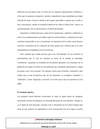 definición de jaywalking, pues el cruzar por las esquinas supuestamente contribuye a

evitar que los peatones (inexpertos, incautos, imprudentes) sean atropellados por algún

vehículo de motor. Cruzar en donde te dé la gana equivaldría a suponer que la calle es

tuya, como peatón, cuando en realidad el dueño de las calles es Henry Ford…bueno, no

tan directamente, sino el automovilista y el chofer del autobús.

   Argumento a continuación que, a pesar de las regulaciones, explícitas e implícitas en

torno a los comportamientos que deben seguir los automovilistas y conductores de otros

vehículos (motorizados o no) y los peatones, la concepción de las calles como dominio

exclusivo o prioritario de los vehículos de motor genera una violencia que en la zona

metropolitana de Guadalajara se ha normalizado.

   Cabe comentar que cuando decimos que se ha “normalizado” no nos referimos al

procedimiento por el cual los expertos en teoría de la medida en psicología

“normalizan”, ajustando los resultados de las pruebas aplicadas a los elementos de su

población de estudio, los datos de una población que consideran representativa y digna

de ajustar a una “curva normal”. En contraste, utilizo aquí el término “normalizar” para

señalar que se trata de prácticas que, de tan frecuentes, se consideran “normales” o

“habituales” y hasta “legítimas y correctas” en el trato que se da a los peatones en esta

ZMG.



El viandante bípedo.-

Los pasajeros tienen derechos reconocidos al viajar en algún medio de transporte

motorizado. Incluso los pasajeros con discapacidad gozan de esos derechos. Aunque no

es el objeto de esta discusión, conviene citar el documento de la Unión Europea para

situar en qué contexto los legisladores a nivel internacional (ya no se diga en nuestra




                        pdfMachine by Broadgun Software

   pdfMachine es una aplicación que genera fácilmente archivos PDF de alta calidad.    3

                                 ¡Obtenga su copia!
 