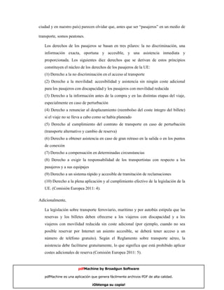 ciudad y en nuestro país) parecen olvidar que, antes que ser “pasajeros” en un medio de

transporte, somos peatones.

   Los derechos de los pasajeros se basan en tres pilares: la no discriminación, una
   información exacta, oportuna y accesible, y una asistencia inmediata y
   proporcionada. Los siguientes diez derechos que se derivan de estos principios
   constituyen el núcleo de los derechos de los pasajeros de la UE:
   (1) Derecho a la no discriminación en el acceso al transporte
   (2) Derecho a la movilidad: accesibilidad y asistencia sin ningún coste adicional
   para los pasajeros con discapacidad y los pasajeros con movilidad reducida
   (3) Derecho a la información antes de la compra y en las distintas etapas del viaje,
   especialmente en caso de perturbación
   (4) Derecho a renunciar al desplazamiento (reembolso del coste íntegro del billete)
   si el viaje no se lleva a cabo como se había planeado
   (5) Derecho al cumplimiento del contrato de transporte en caso de perturbación
   (transporte alternativo y cambio de reserva)
   (6) Derecho a obtener asistencia en caso de gran retraso en la salida o en los puntos
   de conexión
   (7) Derecho a compensación en determinadas circunstancias
   (8) Derecho a exigir la responsabilidad de los transportistas con respecto a los
   pasajeros y a sus equipajes
   (9) Derecho a un sistema rápido y accesible de tramitación de reclamaciones
   (10) Derecho a la plena aplicación y al cumplimiento efectivo de la legislación de la
   UE. (Comisión Europea 2011: 4).

Adicionalmente,

   La legislación sobre transporte ferroviario, marítimo y por autobús estipula que las
   reservas y los billetes deben ofrecerse a los viajeros con discapacidad y a los
   viajeros con movilidad reducida sin coste adicional (por ejemplo, cuando no sea
   posible reservar por Internet un asiento accesible, se deberá tener acceso a un
   número de teléfono gratuito). Según el Reglamento sobre transporte aéreo, la
   asistencia debe facilitarse gratuitamente, lo que significa que está prohibido aplicar
   costes adicionales de reserva (Comisión Europea 2011: 5).


                       pdfMachine by Broadgun Software

   pdfMachine es una aplicación que genera fácilmente archivos PDF de alta calidad.    4

                                 ¡Obtenga su copia!
 