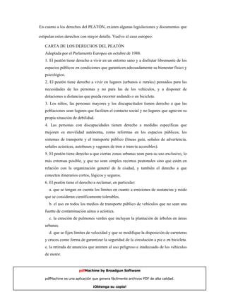 En cuanto a los derechos del PEATÓN, existen algunas legislaciones y documentos que

estipulan estos derechos con mayor detalle. Vuelvo al caso europeo:

   CARTA DE LOS DERECHOS DEL PEATÓN
   Adoptada por el Parlamento Europeo en octubre de 1988.
   1. El peatón tiene derecho a vivir en un entorno sano y a disfrutar libremente de los
   espacios públicos en condiciones que garanticen adecuadamente su bienestar físico y
   psicológico.
   2. El peatón tiene derecho a vivir en lugares (urbanos o rurales) pensados para las
   necesidades de las personas y no para las de los vehículos, y a disponer de
   dotaciones a distancias que pueda recorrer andando o en bicicleta.
   3. Los niños, las personas mayores y los discapacitados tienen derecho a que las
   poblaciones sean lugares que faciliten el contacto social y no lugares que agraven su
   propia situación de debilidad.
   4. Las personas con discapacidades tienen derecho a medidas específicas que
   mejoren su movilidad autónoma, como reformas en los espacios públicos, los
   sistemas de transporte y el transporte público (líneas guía, señales de advertencia,
   señales acústicas, autobuses y vagones de tren o tranvía accesibles).
   5. El peatón tiene derecho a que ciertas zonas urbanas sean para su uso exclusivo, lo
   más extensas posible, y que no sean simples recintos peatonales sino que estén en
   relación con la organización general de la ciudad, y también el derecho a que
   conecten itinerarios cortos, lógicos y seguros.
   6. El peatón tiene el derecho a reclamar, en particular:
     a. que se tengan en cuenta los límites en cuanto a emisiones de sustancias y ruido
   que se consideran científicamente tolerables.
     b. el uso en todos los medios de transporte público de vehículos que no sean una
   fuente de contaminación aérea o acústica.
     c. la creación de pulmones verdes que incluyan la plantación de árboles en áreas
   urbanas.
     d. que se fijen límites de velocidad y que se modifique la disposición de carreteras
   y cruces como forma de garantizar la seguridad de la circulación a pie o en bicicleta.
   e. la retirada de anuncios que animen al uso peligroso e inadecuado de los vehículos
   de motor.


                        pdfMachine by Broadgun Software

   pdfMachine es una aplicación que genera fácilmente archivos PDF de alta calidad.    5

                                ¡Obtenga su copia!
 