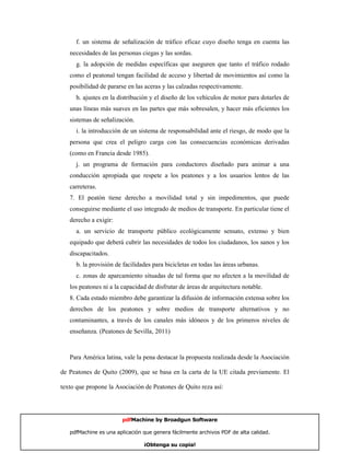 f. un sistema de señalización de tráfico eficaz cuyo diseño tenga en cuenta las
   necesidades de las personas ciegas y las sordas.
     g. la adopción de medidas específicas que aseguren que tanto el tráfico rodado
   como el peatonal tengan facilidad de acceso y libertad de movimientos así como la
   posibilidad de pararse en las aceras y las calzadas respectivamente.
     h. ajustes en la distribución y el diseño de los vehículos de motor para dotarles de
   unas líneas más suaves en las partes que más sobresalen, y hacer más eficientes los
   sistemas de señalización.
     i. la introducción de un sistema de responsabilidad ante el riesgo, de modo que la
   persona que crea el peligro carga con las consecuencias económicas derivadas
   (como en Francia desde 1985).
     j. un programa de formación para conductores diseñado para animar a una
   conducción apropiada que respete a los peatones y a los usuarios lentos de las
   carreteras.
   7. El peatón tiene derecho a movilidad total y sin impedimentos, que puede
   conseguirse mediante el uso integrado de medios de transporte. En particular tiene el
   derecho a exigir:
     a. un servicio de transporte público ecológicamente sensato, extenso y bien
   equipado que deberá cubrir las necesidades de todos los ciudadanos, los sanos y los
   discapacitados.
     b. la provisión de facilidades para bicicletas en todas las áreas urbanas.
     c. zonas de aparcamiento situadas de tal forma que no afecten a la movilidad de
   los peatones ni a la capacidad de disfrutar de áreas de arquitectura notable.
   8. Cada estado miembro debe garantizar la difusión de información extensa sobre los
   derechos de los peatones y sobre medios de transporte alternativos y no
   contaminantes, a través de los canales más idóneos y de los primeros niveles de
   enseñanza. (Peatones de Sevilla, 2011)



   Para América latina, vale la pena destacar la propuesta realizada desde la Asociación

de Peatones de Quito (2009), que se basa en la carta de la UE citada previamente. El

texto que propone la Asociación de Peatones de Quito reza así:




                        pdfMachine by Broadgun Software

   pdfMachine es una aplicación que genera fácilmente archivos PDF de alta calidad.    6

                                ¡Obtenga su copia!
 