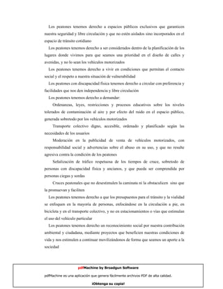 Los peatones tenemos derecho a espacios públicos exclusivos que garanticen
nuestra seguridad y libre circulación y que no estén aislados sino incorporados en el
espacio de tránsito cotidiano
  Los peatones tenemos derecho a ser considerados dentro de la planificación de los
lugares donde vivimos para que seamos una prioridad en el diseño de calles y
avenidas, y no lo sean los vehículos motorizados
  Los peatones tenemos derecho a vivir en condiciones que permitan el contacto
social y el respeto a nuestra situación de vulnerabilidad
  Los peatones con discapacidad física tenemos derecho a circular con preferencia y
facilidades que nos den independencia y libre circulación
  Los peatones tenemos derecho a demandar:
     Ordenanzas, leyes, restricciones y procesos educativos sobre los niveles
tolerados de contaminación al aire y por efecto del ruido en el espacio público,
generada sobretodo por los vehículos motorizados
     Transporte colectivo digno, accesible, ordenado y planificado según las
necesidades de los usuarios
     Moderación en la publicidad de venta de vehículos motorizados, con
responsabilidad social y advertencias sobre el abuso en su uso, y que no resulte
agresiva contra la condición de los peatones
     Señalización de tráfico respetuosa de los tiempos de cruce, sobretodo de
personas con discapacidad física y ancianos, y que pueda ser comprendida por
personas ciegas y sordas
     Cruces peatonales que no desestimulen la caminata ni la obstaculicen sino que
la promuevan y faciliten
  Los peatones tenemos derecho a que los presupuestos para el tránsito y la vialidad
se enfoquen en la mayoría de personas, enfocándose en la circulación a pie, en
bicicleta y en el transporte colectivo, y no en estacionamientos o vías que estimulan
el uso del vehículo particular
  Los peatones tenemos derecho un reconocimiento social por nuestra contribución
ambiental y ciudadana, mediante proyectos que beneficien nuestras condiciones de
vida y nos estimulen a continuar movilizándonos de forma que seamos un aporte a la
sociedad




                     pdfMachine by Broadgun Software

pdfMachine es una aplicación que genera fácilmente archivos PDF de alta calidad.   7

                                ¡Obtenga su copia!
 