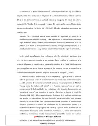 En el caso de la Zona Metropolitana de Guadalajara existe una ley en donde se

estipula, entre otras cosas, que es obligación de la policía de vialidad y tránsito (artículo

25 de la ley de los servicios de vialidad, tránsito y transporte del estado de Jalisco,

parágrafo II): “Cuidar de la seguridad y respeto del peatón en las vías públicas, dando

siempre preferencia a éste sobre los vehículos”. Además, más delante esa misma ley

establece que

   Artículo 156.- Procederá aplicar como medida de seguridad, el retiro de la
   circulación de un vehículo, cuando (…): IV. El vehículo se encuentre estacionado en
   lugar prohibido, frente a cochera, estacionamiento exclusivo o abandonado en la vía
   pública; o en donde el estacionamiento del mismo provoque entorpecimiento a la
   circulación o molestias a los peatones, sin encontrarse en dicho lugar el conductor…



   La ley señala que el peatón tiene preferencia sobre los vehículos y que éstos, a su

vez, no deben generar molestias a los peatones. Pero, ¿cuál es la experiencia y la

vivencia del peatón en las calles y en los espacios públicos de la ZMG? Las fotografías

que acompañan este texto ilustran algunas de las maneras en que se normaliza la

violencia en contra de los peatones. Según la definición de Bourgois (¿2011?):

   El término violencia normalizada ha sido adaptado (…) para llamar la atención
   sobre la producción social de indiferencia ante las brutalidades institucionalizadas.
   (…) El concepto de violencia normalizada coincide con el argumento de Michael
   Taussig sobre la “cultura del terror” y el “sistema nervioso” por el cual la
   omnipresencia de la brutalidad y las violaciones a los derechos humanos crea un
   “espacio de muerte” que normaliza la muerte y la tortura y silencia la oposición
   (Taussig 1984; 1992). El reconocimiento del fenómeno de la violencia normalizada
   nos permite ver cómo ciertos discursos habituales vuelven invisibles unos patrones
   sistemáticos de brutalidad, tales como cuando el amor romántico se transforma en
   violencia doméstica o cuando los dictámenes de la masculinidad llevan a la
   tolerancia del feminicidio por parte del Estado y a que un hecho de violación sea
   erróneamente reconocido como inofensivo o merecido. La línea entre violencia
   simbólica y normalizada resulta particularmente permeable, cuando las víctimas
                         pdfMachine by Broadgun Software

   pdfMachine es una aplicación que genera fácilmente archivos PDF de alta calidad.        8

                                 ¡Obtenga su copia!
 