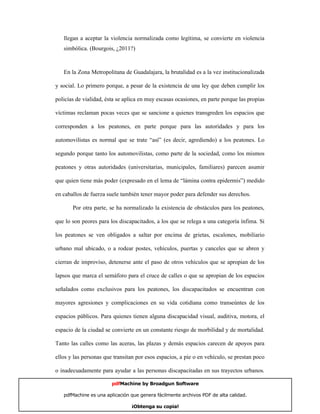 llegan a aceptar la violencia normalizada como legítima, se convierte en violencia
   simbólica. (Bourgois, ¿2011?)



   En la Zona Metropolitana de Guadalajara, la brutalidad es a la vez institucionalizada

y social. Lo primero porque, a pesar de la existencia de una ley que deben cumplir los

policías de vialidad, ésta se aplica en muy escasas ocasiones, en parte porque las propias

víctimas reclaman pocas veces que se sancione a quienes transgreden los espacios que

corresponden a los peatones, en parte porque para las autoridades y para los

automovilistas es normal que se trate “así” (es decir, agrediendo) a los peatones. Lo

segundo porque tanto los automovilistas, como parte de la sociedad, como los mismos

peatones y otras autoridades (universitarias, municipales, familiares) parecen asumir

que quien tiene más poder (expresado en el lema de “lámina contra epidermis”) medido

en caballos de fuerza suele también tener mayor poder para defender sus derechos.

       Por otra parte, se ha normalizado la existencia de obstáculos para los peatones,

que lo son peores para los discapacitados, a los que se relega a una categoría ínfima. Si

los peatones se ven obligados a saltar por encima de grietas, escalones, mobiliario

urbano mal ubicado, o a rodear postes, vehículos, puertas y canceles que se abren y

cierran de improviso, detenerse ante el paso de otros vehículos que se apropian de los

lapsos que marca el semáforo para el cruce de calles o que se apropian de los espacios

señalados como exclusivos para los peatones, los discapacitados se encuentran con

mayores agresiones y complicaciones en su vida cotidiana como transeúntes de los

espacios públicos. Para quienes tienen alguna discapacidad visual, auditiva, motora, el

espacio de la ciudad se convierte en un constante riesgo de morbilidad y de mortalidad.

Tanto las calles como las aceras, las plazas y demás espacios carecen de apoyos para

ellos y las personas que transitan por esos espacios, a pie o en vehículo, se prestan poco

o inadecuadamente para ayudar a las personas discapacitadas en sus trayectos urbanos.

                        pdfMachine by Broadgun Software

   pdfMachine es una aplicación que genera fácilmente archivos PDF de alta calidad.     9

                                ¡Obtenga su copia!
 