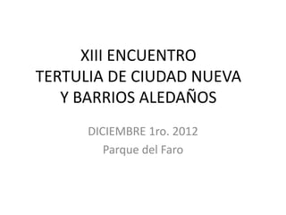 XIII ENCUENTRO
TERTULIA DE CIUDAD NUEVA
   Y BARRIOS ALEDAÑOS
      DICIEMBRE 1ro. 2012
         Parque del Faro
 