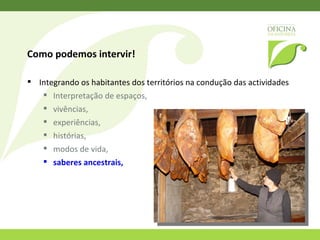 Como podemos intervir!  Melhorar a auto-estima dos habitantes locais Sentirem-se comprometidos e valorizarem o que é seu, Terem um parceiro que pode fazer a “conecção com o mundo exterior”. 
