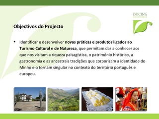 Identificar e desenvolver  novas práticas e produtos ligados ao Turismo Cultural e de Natureza , que permitam dar a conhecer aos que nos visitam a riqueza paisagística, o património histórico, a gastronomia e as ancestrais tradições que corporizam a identidade do Norte de Portugal e o tornam singular no contexto do território português e europeu. Objectivos do Projecto 