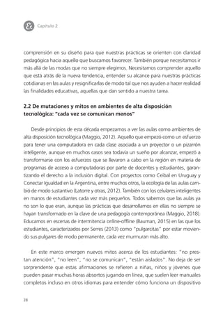 28
comprensión en su diseño para que nuestras prácticas se orienten con claridad
pedagógica hacia aquello que buscamos favorecer. También porque necesitamos ir
más allá de las modas que no siempre elegimos. Necesitamos comprender aquello
que está atrás de la nueva tendencia, entender su alcance para nuestras prácticas
cotidianas en las aulas y resignificarlas de modo tal que nos ayuden a hacer realidad
las finalidades educativas, aquellas que dan sentido a nuestra tarea.
2.2 De mutaciones y mitos en ambientes de alta disposición
tecnológica: “cada vez se comunican menos”
Desde principios de esta década empezamos a ver las aulas como ambientes de
alta disposición tecnológica (Maggio, 2012). Aquello que empezó como un esfuerzo
para tener una computadora en cada clase asociada a un proyector o un pizarrón
inteligente, aunque en muchos casos sea todavía un sueño por alcanzar, empezó a
transformarse con los esfuerzos que se llevaron a cabo en la región en materia de
programas de acceso a computadoras por parte de docentes y estudiantes, garan-
tizando el derecho a la inclusión digital. Con proyectos como Ceibal en Uruguay y
Conectar Igualdad en la Argentina, entre muchos otros, la ecología de las aulas cam-
bió de modo sustantivo (Latorre y otras, 2012). También con los celulares inteligentes
en manos de estudiantes cada vez más pequeños. Todos sabemos que las aulas ya
no son lo que eran, aunque las prácticas que desarrollamos en ellas no siempre se
hayan transformado en la clave de una pedagogía contemporánea (Maggio, 2018).
Educamos en escenas de intermitencia online-offline (Bauman, 2015) en las que los
estudiantes, caracterizados por Serres (2013) como “pulgarcitas” por estar movien-
do sus pulgares de modo permanente, cada vez murmuran más alto.
En este marco emergen nuevos mitos acerca de los estudiantes: “no pres-
tan atención”, “no leen”, “no se comunican”, “están aislados”. No deja de ser
sorprendente que estas afirmaciones se refieren a niñas, niños y jóvenes que
pueden pasar muchas horas absortos jugando en línea, que suelen leer manuales
completos incluso en otros idiomas para entender cómo funciona un dispositivo
I Capítulo 2
 