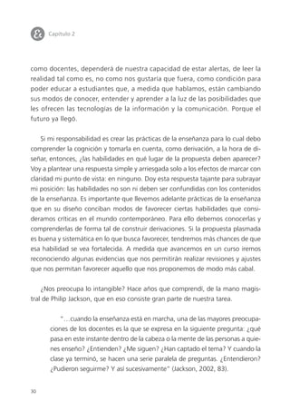 30
como docentes, dependerá de nuestra capacidad de estar alertas, de leer la
realidad tal como es, no como nos gustaría que fuera, como condición para
poder educar a estudiantes que, a medida que hablamos, están cambiando
sus modos de conocer, entender y aprender a la luz de las posibilidades que
les ofrecen las tecnologías de la información y la comunicación. Porque el
futuro ya llegó.
Si mi responsabilidad es crear las prácticas de la enseñanza para lo cual debo
comprender la cognición y tomarla en cuenta, como derivación, a la hora de di-
señar, entonces, ¿las habilidades en qué lugar de la propuesta deben aparecer?
Voy a plantear una respuesta simple y arriesgada solo a los efectos de marcar con
claridad mi punto de vista: en ninguno. Doy esta respuesta tajante para subrayar
mi posición: las habilidades no son ni deben ser confundidas con los contenidos
de la enseñanza. Es importante que llevemos adelante prácticas de la enseñanza
que en su diseño conciban modos de favorecer ciertas habilidades que consi-
deramos críticas en el mundo contemporáneo. Para ello debemos conocerlas y
comprenderlas de forma tal de construir derivaciones. Si la propuesta plasmada
es buena y sistemática en lo que busca favorecer, tendremos más chances de que
esa habilidad se vea fortalecida. A medida que avancemos en un curso iremos
reconociendo algunas evidencias que nos permitirán realizar revisiones y ajustes
que nos permitan favorecer aquello que nos proponemos de modo más cabal.
¿Nos preocupa lo intangible? Hace años que comprendí, de la mano magis-
tral de Philip Jackson, que en eso consiste gran parte de nuestra tarea.
“…cuando la enseñanza está en marcha, una de las mayores preocupa-
ciones de los docentes es la que se expresa en la siguiente pregunta: ¿qué
pasa en este instante dentro de la cabeza o la mente de las personas a quie-
nes enseño? ¿Entienden? ¿Me siguen? ¿Han captado el tema? Y cuando la
clase ya terminó, se hacen una serie paralela de preguntas. ¿Entendieron?
¿Pudieron seguirme? Y así sucesivamente” (Jackson, 2002, 83).
I Capítulo 2
 