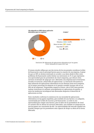 El panorama del ‘cloud computing’ en España




                                        ¿Ha adquirido en 2009 alguna aplicación
                                        informática para su empresa?                                       ¿Cuáles?




                                                                                                 Gestión                            68,13%
                                               32%
                                                                                              Ofimática           14,29%
                                                                                         Bases de datos         10,44%
                                                                                              Seguridad      3,85%
                                                                                                   Otros     3,30%

                                                                      68%




                                                     Sí              No


                                                          Ilustración 28: Adquisición de aplicaciones informáticas por las pymes.
                                                                          Fuente: Radiografía de la pyme 2010, Sage.




                                        El	mismo	estudio	refleja	que	casi	dos	tercios	de	los	encuestados	consideran	la	falta	
                                        de	financiación	como	la	principal	barrera	para	la	creación	de	una	empresa.	A	pesar	
                                        de que un 56% se declara interesado en acceder a sus datos desde la Red, estos
                                        problemas	de	financiación	suelen	limitar	sus	inversiones	en	TI,	lo	que	representa	
                                        una oportunidad para los proveedores de cloud computing, que ofrecen estos
                                        servicios en formato de «pago por uso», liberando a las empresas de la inversiones
                                        iniciales en licencias o desarrollos de aplicaciones. La ilustración 29 muestra la
                                        baja utilización de aplicaciones informáticas en las distintas áreas de la empresa,
                                        con el mayor porcentaje de adopción en la gestión contable (aunque sólo en un
                                        30% de las empresas). Preguntadas respecto al futuro, sólo el 24% tiene previsto
                                        realizar inversiones en software, principalmente en aplicaciones de gestión, y
                                        entre las tendencias tecnológicas más destacadas despunta el desarrollo de
                                        aplicaciones on-line.

                                        Estos	resultados	confirman	la	existencia	de	una	necesidad	de	aplicaciones	
                                        informáticas en las pymes españolas, pero también de una barrera a su adopción,
                                        caracterizada	por	la	falta	de	recursos	y	de	financiación.	La	nube	es	una	
                                        oportunidad para romper esta barrera, pero la labor de los proveedores de cloud
                                        no consiste sólo en ofrecer los servicios adecuados, sino también en asegurarse de
                                        que las pymes son conscientes de ello. Las oportunidades del mercado español son
                                        grandes siempre que los proveedores sean capaces de dirigir su oferta de la forma
                                        adecuada.




© 2010 Fundación de la Innovación Bankinter. All rights reserved.
                                                                                                                                     119
 