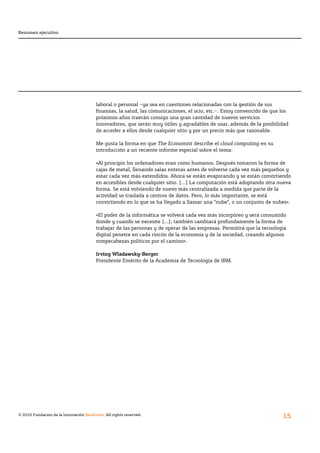 Resumen ejecutivo




                                        laboral o personal –ya sea en cuestiones relacionadas con la gestión de sus
                                        finanzas,	la	salud,	las	comunicaciones,	el	ocio,	etc.–.	Estoy	convencido	de	que	los	
                                        próximos años traerán consigo una gran cantidad de nuevos servicios
                                        innovadores, que serán muy útiles y agradables de usar, además de la posibilidad
                                        de acceder a ellos desde cualquier sitio y por un precio más que razonable.

                                        Me gusta la forma en que The Economist describe el cloud computing en su
                                        introducción a un reciente informe especial sobre el tema:

                                        «Al principio los ordenadores eran como humanos. Después tomaron la forma de
                                        cajas de metal, llenando salas enteras antes de volverse cada vez más pequeños y
                                        estar cada vez más extendidos. Ahora se están evaporando y se están convirtiendo
                                        en accesibles desde cualquier sitio. [...] La computación está adoptando otra nueva
                                        forma. Se está volviendo de nuevo más centralizada a medida que parte de la
                                        actividad se traslada a centros de datos. Pero, lo más importante, se está
                                        convirtiendo en lo que se ha llegado a llamar una “nube”, o un conjunto de nubes».

                                        «El poder de la informática se volverá cada vez más incorpóreo y será consumido
                                        donde y cuando se necesite [...]; también cambiará profundamente la forma de
                                        trabajar de las personas y de operar de las empresas. Permitirá que la tecnología
                                        digital penetre en cada rincón de la economía y de la sociedad, creando algunos
                                        rompecabezas políticos por el camino».

                                        Irving Wladawsky-Berger
                                        Presidente Emérito de la Academia de Tecnología de IBM.




© 2010 Fundación de la Innovación Bankinter. All rights reserved.
                                                                                                                         15
 