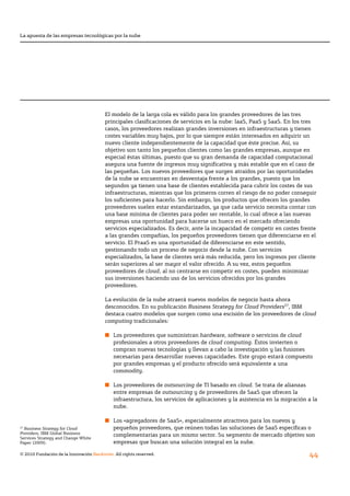 La apuesta de las empresas tecnológicas por la nube




                                        El modelo de la larga cola es válido para los grandes proveedores de las tres
                                        principales	clasificaciones	de	servicios	en	la	nube:	IaaS,	PaaS	y	SaaS.	En	los	tres	
                                        casos, los proveedores realizan grandes inversiones en infraestructuras y tienen
                                        costes variables muy bajos, por lo que siempre están interesados en adquirir un
                                        nuevo cliente independientemente de la capacidad que éste precise. Así, su
                                        objetivo son tanto los pequeños clientes como las grandes empresas, aunque en
                                        especial éstas últimas, puesto que su gran demanda de capacidad computacional
                                        asegura	una	fuente	de	ingresos	muy	significativa	y	más	estable	que	en	el	caso	de	
                                        las pequeñas. Los nuevos proveedores que surgen atraídos por las oportunidades
                                        de la nube se encuentran en desventaja frente a los grandes, puesto que los
                                        segundos ya tienen una base de clientes establecida para cubrir los costes de sus
                                        infraestructuras, mientras que los primeros corren el riesgo de no poder conseguir
                                        los	suficientes	para	hacerlo.	Sin	embargo,	los	productos	que	ofrecen	los	grandes	
                                        proveedores suelen estar estandarizados, ya que cada servicio necesita contar con
                                        una base mínima de clientes para poder ser rentable, lo cual ofrece a las nuevas
                                        empresas una oportunidad para hacerse un hueco en el mercado ofreciendo
                                        servicios especializados. Es decir, ante la incapacidad de competir en costes frente
                                        a las grandes compañías, los pequeños proveedores tienen que diferenciarse en el
                                        servicio. El PraaS es una oportunidad de diferenciarse en este sentido,
                                        gestionando todo un proceso de negocio desde la nube. Con servicios
                                        especializados, la base de clientes será más reducida, pero los ingresos por cliente
                                        serán superiores al ser mayor el valor ofrecido. A su vez, estos pequeños
                                        proveedores de cloud, al no centrarse en competir en costes, pueden minimizar
                                        sus inversiones haciendo uso de los servicios ofrecidos por los grandes
                                        proveedores.

                                        La evolución de la nube atraerá nuevos modelos de negocio hasta ahora
                                        desconocidos. En su publicación Business Strategy for Cloud Providers27, IBM
                                        destaca cuatro modelos que surgen como una escisión de los proveedores de cloud
                                        computing tradicionales:

                                        n Los proveedores que suministran hardware, software o servicios de cloud
                                          profesionales a otros proveedores de cloud computing. Éstos invierten o
                                          compran nuevas tecnologías y llevan a cabo la investigación y las fusiones
                                          necesarias para desarrollar nuevas capacidades. Este grupo estará compuesto
                                          por grandes empresas y el producto ofrecido será equivalente a una
                                          commodity.

                                        n Los proveedores de outsourcing de TI basado en cloud. Se trata de alianzas
                                          entre empresas de outsourcing y de proveedores de SaaS que ofrecen la
                                          infraestructura, los servicios de aplicaciones y la asistencia en la migración a la
                                          nube.

                                        n Los «agregadores de SaaS», especialmente atractivos para los nuevos y
27
  Business Strategy for Cloud             pequeños	proveedores,	que	reúnen	todas	las	soluciones	de	SaaS	específicas	o	
Providers, IBM Global Business            complementarias para un mismo sector. Su segmento de mercado objetivo son
Services Strategy and Change White
Paper (2009).                             empresas que buscan una solución integral en la nube.

© 2010 Fundación de la Innovación Bankinter. All rights reserved.
                                                                                                                         44
 