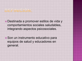  Destinadaa promover estilos de vida y
 comportamientos sociales saludables,
 integrando aspectos psicosociales.

 Sonun instrumento educativo para
 equipos de salud y educadores en
 general.
 