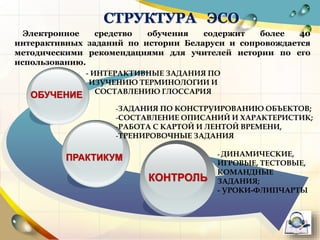 ПРАКТИКУМ
СТРУКТУРА ЭСО
- ИНТЕРАКТИВНЫЕ ЗАДАНИЯ ПО
ИЗУЧЕНИЮ ТЕРМИНОЛОГИИ И
СОСТАВЛЕНИЮ ГЛОССАРИЯ
- ДИНАМИЧЕСКИЕ,
ИГРОВЫЕ, ТЕСТОВЫЕ,
КОМАНДНЫЕ
ЗАДАНИЯ;
- УРОКИ-ФЛИПЧАРТЫ
-ЗАДАНИЯ ПО КОНСТРУИРОВАНИЮ ОБЪЕКТОВ;
-СОСТАВЛЕНИЕ ОПИСАНИЙ И ХАРАКТЕРИСТИК;
-РАБОТА С КАРТОЙ И ЛЕНТОЙ ВРЕМЕНИ,
-ТРЕНИРОВОЧНЫЕ ЗАДАНИЯ
Электронное средство обучения содержит более 40
интерактивных заданий по истории Беларуси и сопровождается
методическими рекомендациями для учителей истории по его
использованию.
КОНТРОЛЬ
ОБУЧЕНИЕ
 