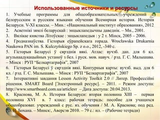 Использованные источники и ресурсы
1. Учебные программы для общеобразовательных учреждений с
белорусским и русским языками обучения Всемирная история. История
Беларуси. V-XI классы. – Мин.: «Национальный институт образования», 2012
2. Асветнікі зямлі беларускай : энцыклапедычны даведнік. – Мн., 2001.
3. Вялікае княства Літоўскае : энцыклапедыя : у 2 т. Мінск, 2005 – 2006.
4. Гродназнаўства. Гiсторыя еўрапейскага горада. Wrocławska Drukarnia
Naukowa PAN im. S. Kulczyńskiego Sp. z o.o., 2012, -340 с.
5. Гісторыя Беларусі ў сярэднія вякі. Атлас: вучэб. дап. для 6 кл.
агульнаадукацыйных устаноў з бел. і руск. мов. навуч. / рэд. Г. С. Малышава.
– Мінск : РУП “Белкартаграфія”, 2007
6. Гісторыя Беларусі ў сярэднія вякі. Контурныя карты: вучэб. выд. для 6
кл. / рэд. Г. С. Малышава. – Мінск : РУП “Белкартаграфія”, 2007
7. Інтерактивні завдання Lesson Activity Toolkit 2.0 // Литер. Профессійні
рішення. SMART Board [Электронный ресурс]. – 2011. – Режим доступа:
http://www.smartboard.com.ua/articlesт – Дата доступа: 20.04.2013.
8. Краснова, М. А. История Беларуси: вторая половина XIII – первая
половина XVI в. 7 класс: рабочая тетрадь: пособие для учащихся
общеобразоват. учреждений с рус. яз. обучения / М. А. Краснова; под ред.
Ю. Н. Бохана. – Минск:, Аверсэв 2010. – 79 с.: ил. – (Рабочие тетради)
 