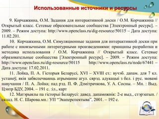 Использованные источники и ресурсы
9. Корчажкина, О.М. Задания для интерактивной доски / О.М. Корчажкина //
Открытый класс. Сетевые образовательные сообщества [Электронный ресурс]. –
2009. – Режим доступа: http://www.openclass.ru/dig-resource/50115 – Дата доступа:
11.02.201.
10. Корчажкина, О.М. Симуляционные задания для интерактивной доски при
работе с иноязычными литературными произведениями: принципы разработки и
методика использования / О.М. Корчажкина // Открытый класс. Сетевые
образовательные сообщества [Электронный ресурс]. – 2009. – Режим доступа:
http://www.openclass.ru/dig-resource/50115 http://www.openclass.ru/node/67441 –
Дата доступа: 17.02.2011.
11. Лойка, П. А. Гісторыя Беларусі, XVI – XVIІІ ст.: вучэб. дапам. для 7 кл.
устаноў, якія забяспечваюць атрыманне агул. сярэд. адукацыі з бел. і рус. мовамі
навучання / П. А. Лойка; пад рэд. П. Ф. Дзмітрачкова, У. А. Сосны. – Мн. : Выд.
Цэнтр БДУ, 2004. – 191 с. :іл., карт
12. Матэрыялы па гісторыі Беларусі: давед. дапаможнік: 2-е выд., стэрэатып. /
склад. Н. С. Шарова.мн.: УП “Экаперспектыва”, 2001. – 192 с.
 
