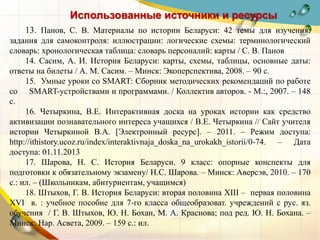 Использованные источники и ресурсы
13. Панов, С. В. Материалы по истории Беларуси: 42 темы для изучения:
задания для самоконтроля: иллюстрации: логические схемы: терминологический
словарь: хронологическая таблица: словарь персоналий: карты / С. В. Панов
14. Сасим, А. И. История Беларуси: карты, схемы, таблицы, основные даты:
ответы на билеты / А. М. Сасим. – Минск: Экоперспектива, 2008. – 90 с.
15. Умные уроки со SMART: Сборник методических рекомендаций по работе
со SMART-устройствами и программами. / Коллектив авторов. - М.:, 2007. – 148
с.
16. Четыркина, В.Е. Интерактивная доска на уроках истории как средство
активизации познавательного интереса учащихся / В.Е. Четыркина // Сайт учителя
истории Четыркиной В.А. [Электронный ресурс]. – 2011. – Режим доступа:
http://ithistory.ucoz.ru/index/interaktivnaja_doska_na_urokakh_istorii/0-74. – Дата
доступа: 01.11.2013
17. Шарова, Н. С. История Беларуси. 9 класс: опорные конспекты для
подготовки к обязательному экзамену/ Н.С. Шарова. – Минск: Аверсэв, 2010. – 170
с.: ил. – (Школьникам, абитуриентам, учащимся)
18. Штыхов, Г. В. История Беларуси: вторая половина XIII – первая половина
XVI в. : учебное пособие для 7-го класса общеобразоват. учреждений с рус. яз.
обучения / Г. В. Штыхов, Ю. Н. Бохан, М. А. Краснова; под ред. Ю. Н. Бохана. –
Минск: Нар. Асвета, 2009. – 159 с.: ил.
 