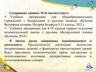 Содержание данного ЭСО соответствует:
 Учебным программам для общеобразовательных
учреждений с белорусским и русским языками обучения
Всемирная история. История Беларуси 5-11 классы, 2012 г.
 Учебным программам для 8-10 классов первого отделения
вспомогательной школы с русским (белорусским) языком
обучения, 2014 г.
В данное время содержание дорабатывается и
уточняется. Предполагается увеличение количества
интерактивных заданий, к флипчартам (презентациям) уроков
будут приложены технологические карты, инструкции и
использованные источники, интерактивные плакаты и
иллюстрированные словари.
 