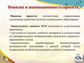 Новизна проекта: соответствие современным
тенденциям развития системы специального образования.
Уникальность данного ЭСО заключается в реализации
принципов:
• доступности (подача учебного материала в соответствии
со специфическими особенностями мышления учащихся с
нарушением слуха);
• максимального задействования компенсаторных
возможностей школьников с разной потерей слуха
посредством особой визуализации учебного материала.
Новизна и инновационность проекта
 