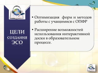 ЦЕЛИ
СОЗДАНИЯ
ЭСО
• Оптимизация форм и методов
работы с учащимися с ОПФР
• Расширение возможностей
использования интерактивной
доски в образовательном
процессе.
 