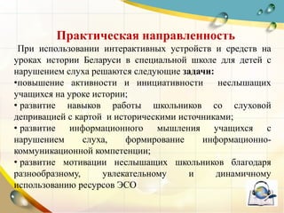 Практическая направленность
При использовании интерактивных устройств и средств на
уроках истории Беларуси в специальной школе для детей с
нарушением слуха решаются следующие задачи:
•повышение активности и инициативности неслышащих
учащихся на уроке истории;
• развитие навыков работы школьников со слуховой
депривацией с картой и историческими источниками;
• развитие информационного мышления учащихся с
нарушением слуха, формирование информационно-
коммуникационной компетенции;
• развитие мотивации неслышащих школьников благодаря
разнообразному, увлекательному и динамичному
использованию ресурсов ЭСО
 