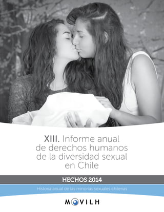1
XIII. Informe anual de derechos humanos de la diversidad sexual en Chile Hechos 2014
XIII. Informe anual
de derechos humanos
de la diversidad sexual
en Chile
HECHOS 2014
Historia anual de las minorías sexuales chilenas
 