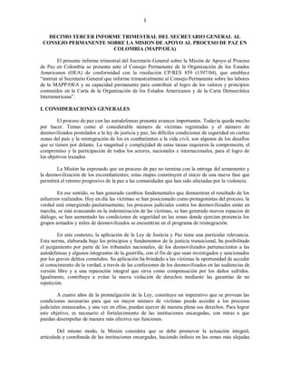 1


   DECIMO TERCER INFORME TRIMESTRAL DEL SECRETARIO GENERAL AL
 CONSEJO PERMANENTE SOBRE LA MISION DE APOYO AL PROCESO DE PAZ EN
                      COLOMBIA (MAPP/OEA)

         El presente informe trimestral del Secretario General sobre la Misión de Apoyo al Proceso
de Paz en Colombia se presenta ante el Consejo Permanente de la Organización de los Estados
Americanos (OEA) de conformidad con la resolución CP/RES 859 (1397/04), que establece
“instruir al Secretario General que informe trimestralmente al Consejo Permanente sobre las labores
de la MAPP/OEA y su capacidad permanente para contribuir al logro de los valores y principios
contenidos en la Carta de la Organización de los Estados Americanos y de la Carta Democrática
Interamericana”.

I. CONSIDERACIONES GENERALES

        El proceso de paz con las autodefensas presenta avances importantes. Todavía queda mucho
por hacer. Temas como el considerable número de víctimas registradas y el número de
desmovilizados postulados a la ley de justicia y paz, las difíciles condiciones de seguridad en ciertas
zonas del país y la reintegración de los ex combatientes a la vida civil, son algunos de los desafíos
que se tienen por delante. La magnitud y complejidad de estas tareas requieren la comprensión, el
compromiso y la participación de todos los actores, nacionales e internacionales, para el logro de
los objetivos trazados.

        La Misión ha expresado que un proceso de paz no termina con la entrega del armamento y
la desmovilización de los excombatientes; estas etapas constituyen el inicio de una nueva fase que
permitirá el retorno progresivo de la paz a las comunidades que han sido afectadas por la violencia.

        En ese sentido, se han generado cambios fundamentales que demuestran el resultado de los
esfuerzos realizados. Hoy en día las víctimas se han posicionado como protagonistas del proceso, la
verdad está emergiendo paulatinamente, los procesos judiciales contra los desmovilizados están en
marcha, se está avanzando en la indemnización de las víctimas, se han generado nuevos espacios de
diálogo, se han aumentado las condiciones de seguridad en las zonas donde ejercían presencia los
grupos armados y miles de desmovilizados se encuentran en el programa de reintegración.

        En este contexto, la aplicación de la Ley de Justicia y Paz tiene una particular relevancia.
Esta norma, elaborada bajo los principios y fundamentos de la justicia transicional, ha posibilitado
el juzgamiento por parte de los tribunales nacionales, de los desmovilizados pertenecientes a las
autodefensas y algunos integrantes de la guerrilla, con el fin de que sean investigados y sancionados
por los graves delitos cometidos. Su aplicación ha brindado a las víctimas la oportunidad de acceder
al conocimiento de la verdad, a través de las confesiones de los desmovilizados en las audiencias de
versión libre y a una reparación integral que sirva como compensación por los daños sufridos.
Igualmente, contribuye a evitar la nueva violación de derechos mediante las garantías de no
repetición.

         A cuatro años de la promulgación de la Ley, constituye un imperativo que se provean las
condiciones necesarias para que un mayor número de víctimas pueda acceder a los procesos
judiciales instaurados, y una vez en ellos, puedan ejercer de manera plena sus derechos. Para lograr
este objetivo, es necesario el fortalecimiento de las instituciones encargadas, con miras a que
puedan desempeñar de manera más efectiva sus funciones.

        Del mismo modo, la Misión considera que se debe promover la actuación integral,
articulada y coordinada de las instituciones encargadas, haciendo énfasis en las zonas más alejadas
 