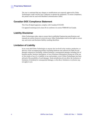 Proprietary Statement



              The user is cautioned that any changes or modifications not expressly approved by Zebra
              Technologies could void the user’s authority to operate the equipment. To ensure compliance,
              this printer must be used with Shielded Communication Cables.


     Canadian DOC Compliance Statement
              This Class B digital apparatus complies with Canadian ICES-003.
              Cet appareil numérique de la classe B est conforme à la norme NMB-003 du Canada.


     Liability Disclaimer
              Zebra Technologies takes steps to ensure that its published Engineering specifications and
              manuals are correct; however, errors do occur. Zebra Technologies reserves the right to correct
              any such errors and disclaims liability resulting therefrom.


     Limitation of Liability
              In no event shall Zebra Technologies or anyone else involved in the creation, production, or
              delivery of the accompanying product (including hardware and software) be liable for any
              damages whatsoever (including, without limitation, consequential damages including loss of
              business profits, business interruption, or loss of business information) arising out of the use
              of, the results of use of, or inability to use such product, even if Zebra Technologies has been
              advised of the possibility of such damages. Some jurisdictions do not allow the exclusion or
              limitation of incidental or consequential damages, so the above limitation or exclusion may
              not apply to you.




vi                                         XiIIIPlus User Guide                  13383L-001 Rev. 1 7/8/2004
 